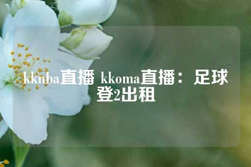 kknba直播 kkoma直播：足球登2出租