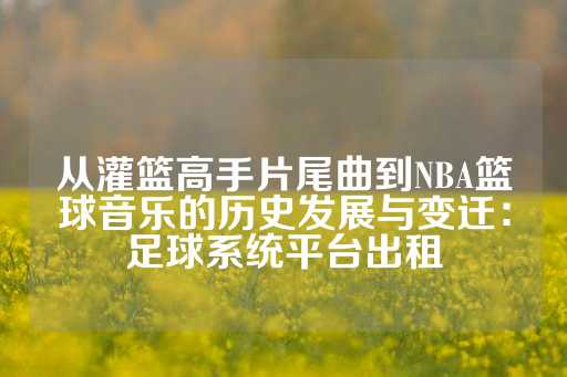 从灌篮高手片尾曲到NBA篮球音乐的历史发展与变迁：足球系统平台出租-第1张图片-皇冠信用盘出租