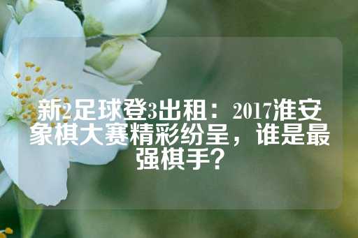 新2足球登3出租：2017淮安象棋大赛精彩纷呈，谁是最强棋手？-第1张图片-皇冠信用盘出租