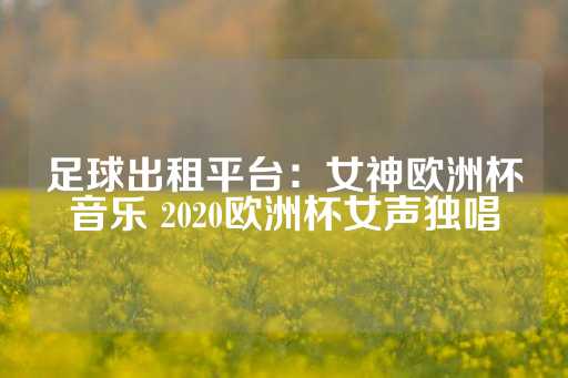 足球出租平台：女神欧洲杯音乐 2020欧洲杯女声独唱