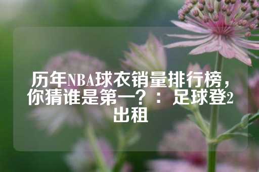 历年NBA球衣销量排行榜，你猜谁是第一？：足球登2出租-第1张图片-皇冠信用盘出租