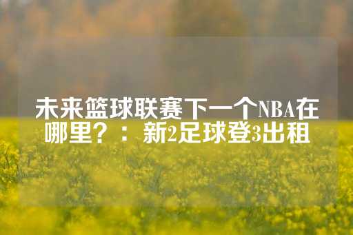 未来篮球联赛下一个NBA在哪里？：新2足球登3出租-第1张图片-皇冠信用盘出租