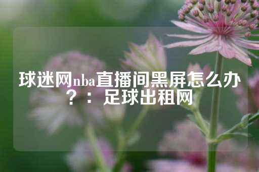 球迷网nba直播间黑屏怎么办？：足球出租网