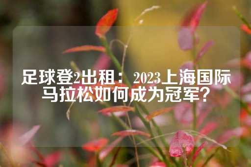 足球登2出租：2023上海国际马拉松如何成为冠军？-第1张图片-皇冠信用盘出租