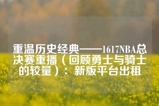 重温历史经典——1617NBA总决赛重播（回顾勇士与骑士的较量）：新版平台出租