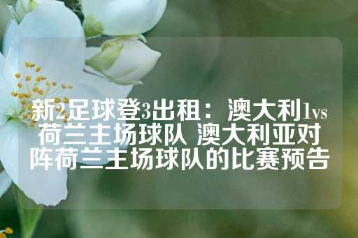 新2足球登3出租：澳大利1vs荷兰主场球队 澳大利亚对阵荷兰主场球队的比赛预告