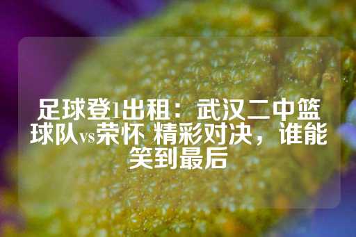 足球登1出租：武汉二中篮球队vs荣怀 精彩对决，谁能笑到最后