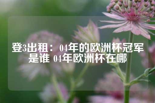 登3出租：04年的欧洲杯冠军是谁 04年欧洲杯在哪-第1张图片-皇冠信用盘出租