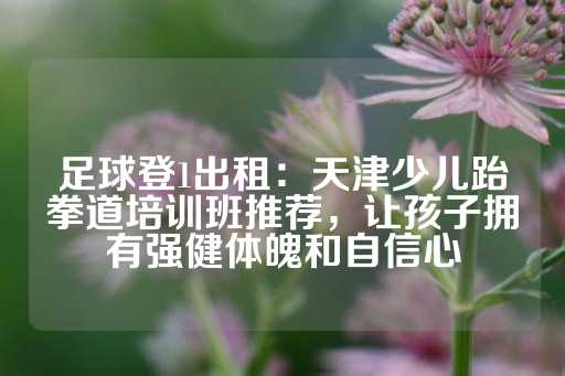 足球登1出租：天津少儿跆拳道培训班推荐，让孩子拥有强健体魄和自信心