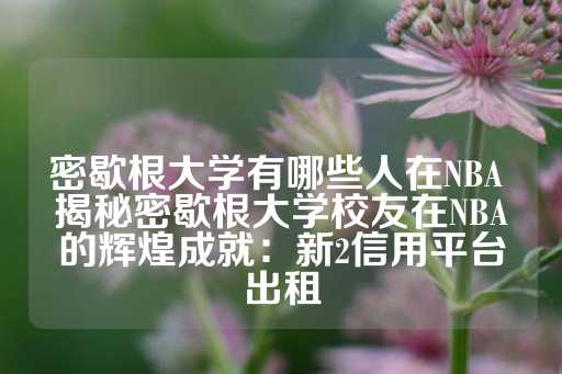 密歇根大学有哪些人在NBA 揭秘密歇根大学校友在NBA的辉煌成就：新2信用平台出租