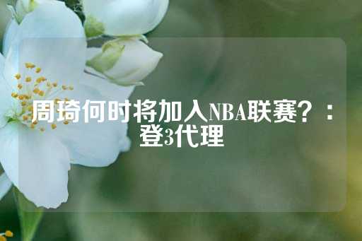 周琦何时将加入NBA联赛？：登3代理-第1张图片-皇冠信用盘出租