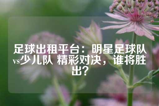 足球出租平台：明星足球队vs少儿队 精彩对决，谁将胜出？