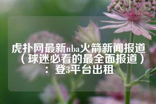 虎扑网最新nba火箭新闻报道（球迷必看的最全面报道）：登3平台出租-第1张图片-皇冠信用盘出租