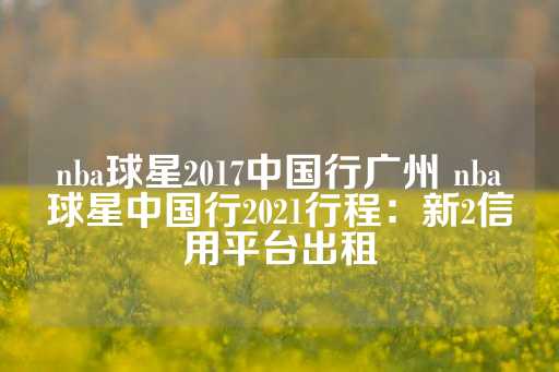 nba球星2017中国行广州 nba球星中国行2021行程：新2信用平台出租-第1张图片-皇冠信用盘出租