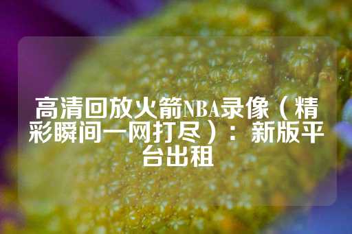 高清回放火箭NBA录像（精彩瞬间一网打尽）：新版平台出租-第1张图片-皇冠信用盘出租