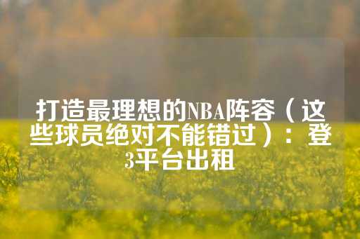 打造最理想的NBA阵容（这些球员绝对不能错过）：登3平台出租