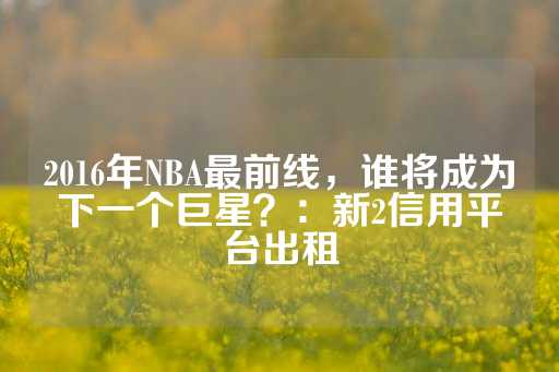 2016年NBA最前线，谁将成为下一个巨星？：新2信用平台出租-第1张图片-皇冠信用盘出租