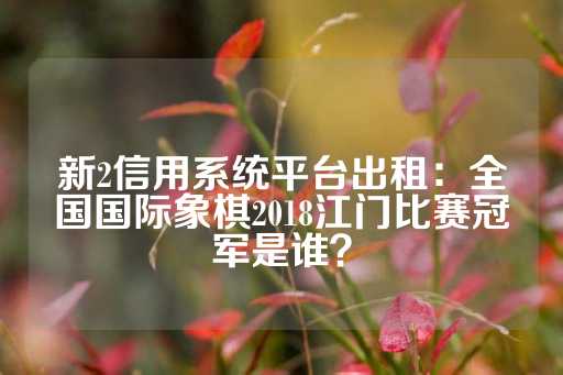 新2信用系统平台出租：全国国际象棋2018江门比赛冠军是谁？-第1张图片-皇冠信用盘出租