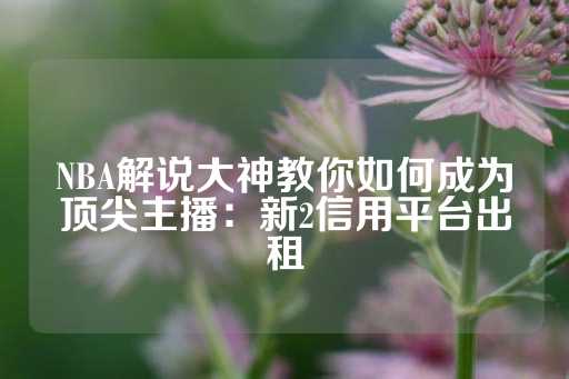 NBA解说大神教你如何成为顶尖主播：新2信用平台出租-第1张图片-皇冠信用盘出租