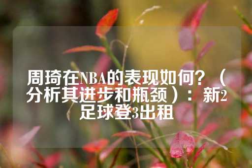 周琦在NBA的表现如何？（分析其进步和瓶颈）：新2足球登3出租-第1张图片-皇冠信用盘出租