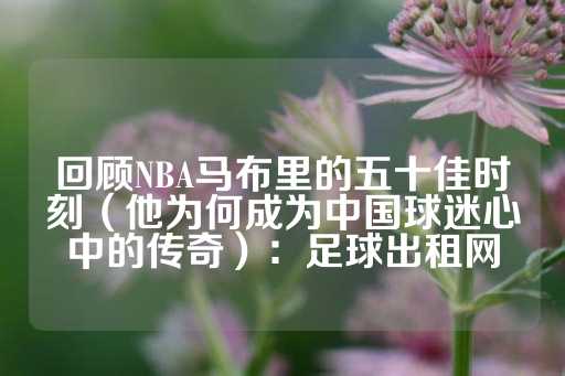 回顾NBA马布里的五十佳时刻（他为何成为中国球迷心中的传奇）：足球出租网