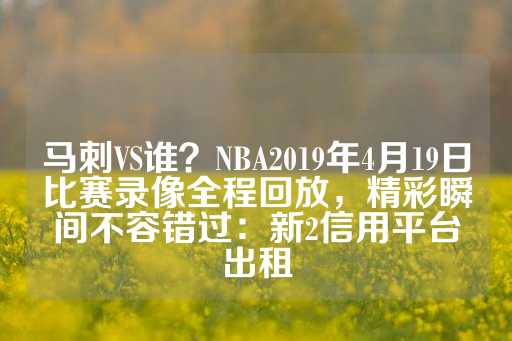 马刺VS谁？NBA2019年4月19日比赛录像全程回放，精彩瞬间不容错过：新2信用平台出租-第1张图片-皇冠信用盘出租