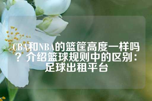 CBA和NBA的篮筐高度一样吗？介绍篮球规则中的区别：足球出租平台-第1张图片-皇冠信用盘出租