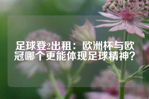 足球登2出租：欧洲杯与欧冠哪个更能体现足球精神？