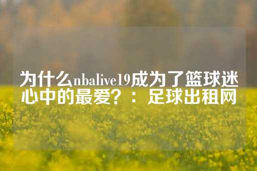 为什么nbalive19成为了篮球迷心中的最爱？：足球出租网-第1张图片-皇冠信用盘出租