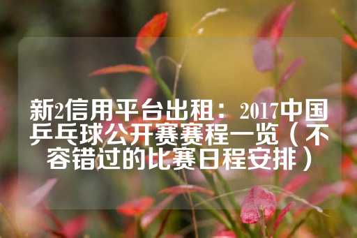 新2信用平台出租：2017中国乒乓球公开赛赛程一览（不容错过的比赛日程安排）