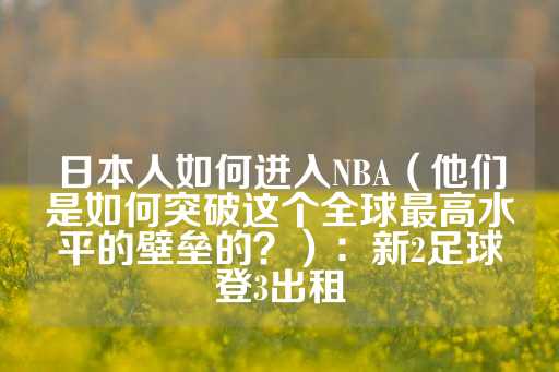 日本人如何进入NBA（他们是如何突破这个全球最高水平的壁垒的？）：新2足球登3出租