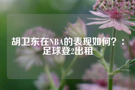 胡卫东在NBA的表现如何？：足球登2出租-第1张图片-皇冠信用盘出租