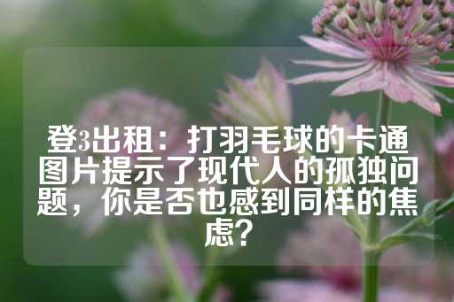 登3出租：打羽毛球的卡通图片提示了现代人的孤独问题，你是否也感到同样的焦虑？-第1张图片-皇冠信用盘出租