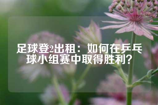 足球登2出租：如何在乒乓球小组赛中取得胜利？-第1张图片-皇冠信用盘出租