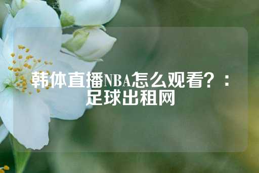 韩体直播NBA怎么观看？：足球出租网