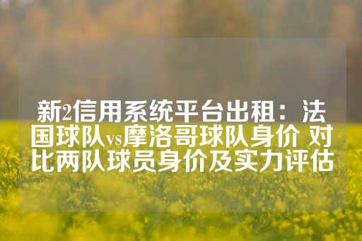 新2信用系统平台出租：法国球队vs摩洛哥球队身价 对比两队球员身价及实力评估-第1张图片-皇冠信用盘出租