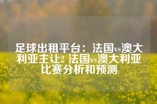 足球出租平台：法国vs澳大利亚主让2 法国vs澳大利亚比赛分析和预测