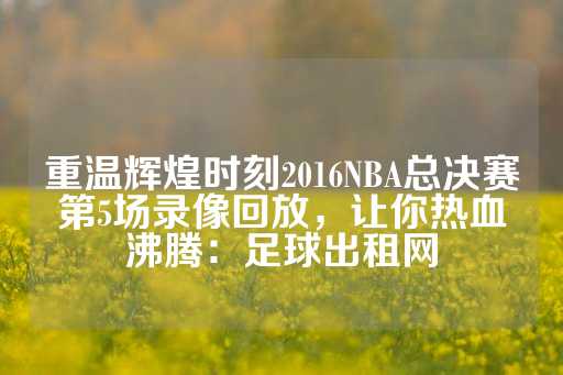 重温辉煌时刻2016NBA总决赛第5场录像回放，让你热血沸腾：足球出租网