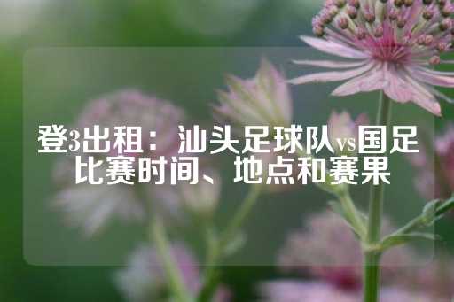 登3出租：汕头足球队vs国足 比赛时间、地点和赛果-第1张图片-皇冠信用盘出租