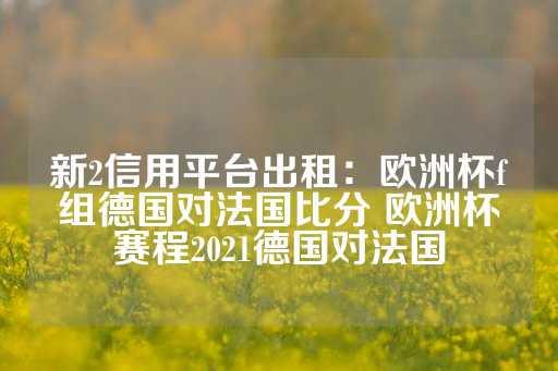 新2信用平台出租：欧洲杯f组德国对法国比分 欧洲杯赛程2021德国对法国