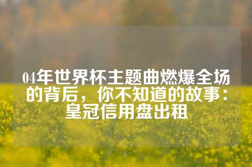 04年世界杯主题曲燃爆全场的背后，你不知道的故事：皇冠信用盘出租-第1张图片-皇冠信用盘出租