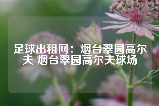 足球出租网：烟台翠园高尔夫 烟台翠园高尔夫球场