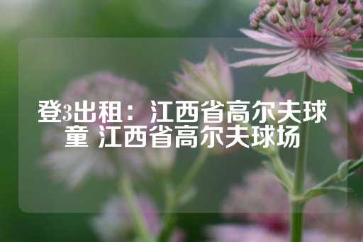 登3出租：江西省高尔夫球童 江西省高尔夫球场-第1张图片-皇冠信用盘出租