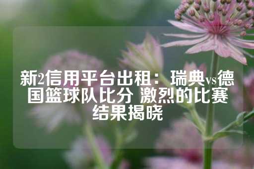 新2信用平台出租：瑞典vs德国篮球队比分 激烈的比赛结果揭晓