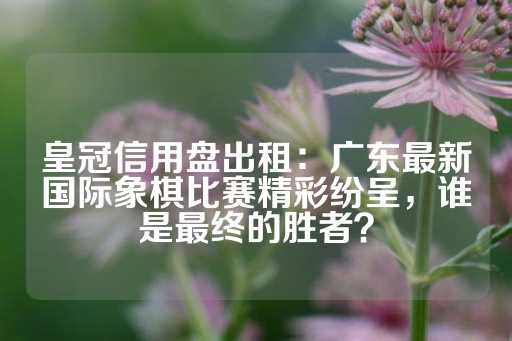 皇冠信用盘出租：广东最新国际象棋比赛精彩纷呈，谁是最终的胜者？