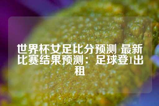 世界杯女足比分预测 最新比赛结果预测：足球登1出租-第1张图片-皇冠信用盘出租