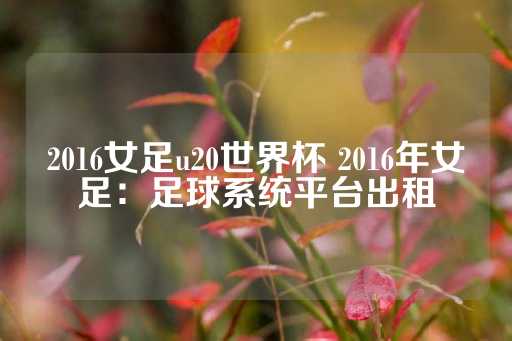 2016女足u20世界杯 2016年女足：足球系统平台出租-第1张图片-皇冠信用盘出租