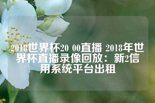 2018世界杯20 00直播 2018年世界杯直播录像回放：新2信用系统平台出租-第1张图片-皇冠信用盘出租