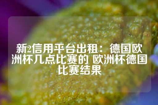 新2信用平台出租：德国欧洲杯几点比赛的 欧洲杯德国比赛结果-第1张图片-皇冠信用盘出租