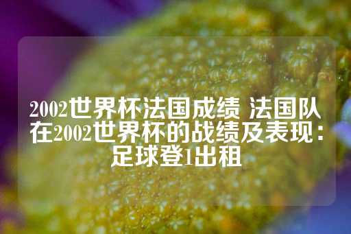 2002世界杯法国成绩 法国队在2002世界杯的战绩及表现：足球登1出租